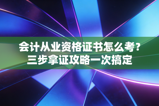 会计从业资格证书怎么考？三步拿证攻略一次搞定
