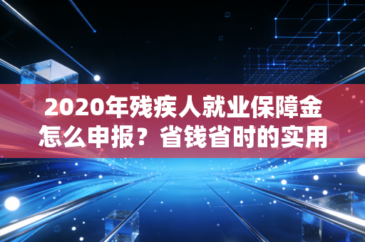 2020年残疾人就业保障金怎么申报？省钱省时的实用指南来了！