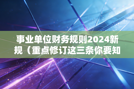事业单位财务规则2024新规（重点修订这三条你要知道）