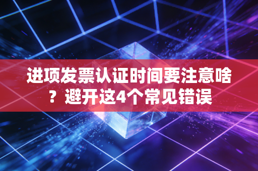 进项发票认证时间要注意啥？避开这4个常见错误