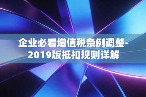 企业必看增值税条例调整-2019版抵扣规则详解