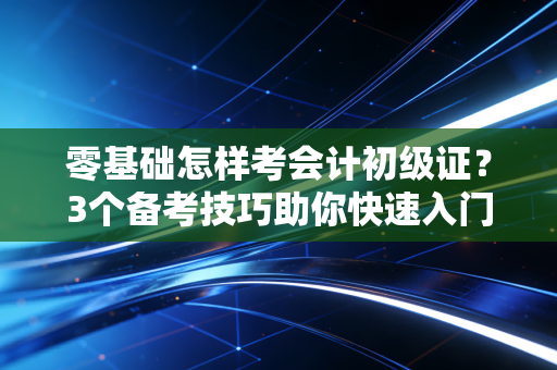 零基础怎样考会计初级证？3个备考技巧助你快速入门