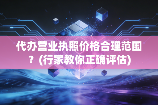 代办营业执照价格合理范围?(行家教你正确评估)