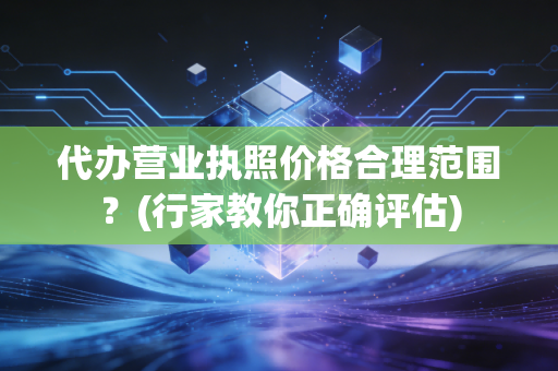 代办营业执照价格合理范围？(行家教你正确评估)