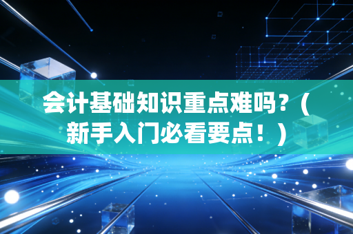 会计基础知识重点难吗?(新手入门必看要点!)