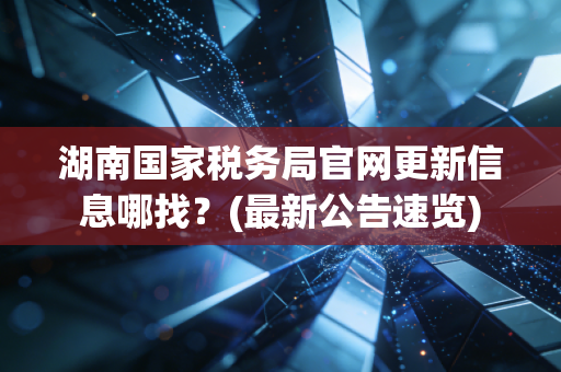 湖南国家税务局官网更新信息哪找?(最新公告速览)