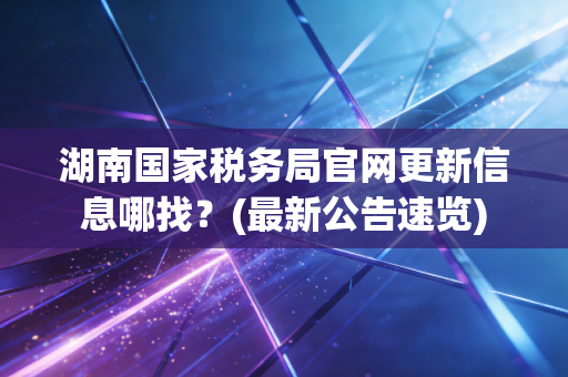 湖南国家税务局官网更新信息哪找?(最新公告速览)