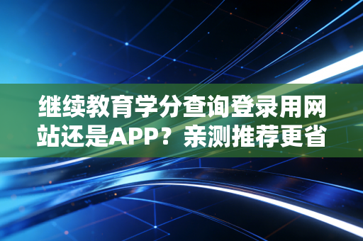 继续教育学分查询登录用网站还是APP？亲测推荐更省时方式