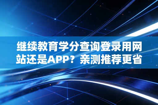继续教育学分查询登录用网站还是APP？亲测推荐更省时方式