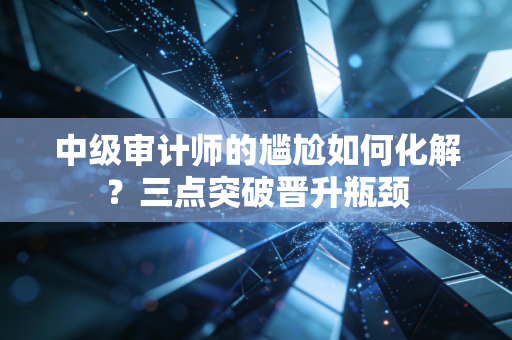 中级审计师的尴尬如何化解？三点突破晋升瓶颈