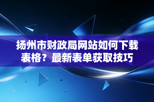 扬州市财政局网站如何下载表格?最新表单获取技巧