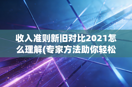 收入准则新旧对比2021怎么理解(专家方法助你轻松避坑)