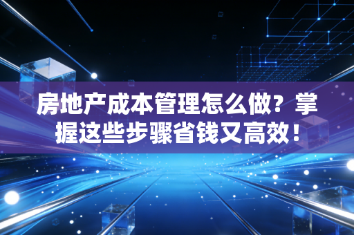 房地产成本管理怎么做？掌握这些步骤省钱又高效！