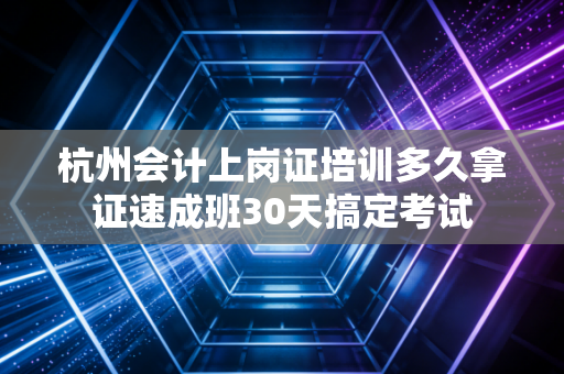 杭州会计上岗证培训多久拿证速成班30天搞定考试