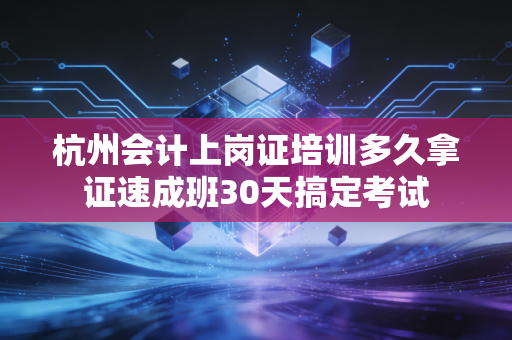 杭州会计上岗证培训多久拿证速成班30天搞定考试
