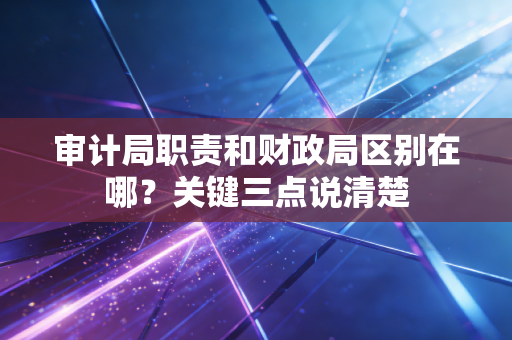 审计局职责和财政局区别在哪？关键三点说清楚