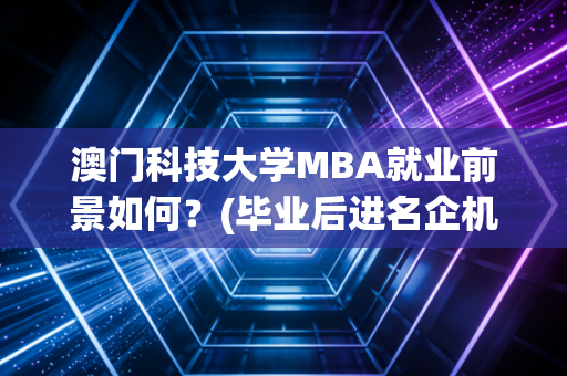澳门科技大学MBA就业前景如何？(毕业后进名企机会大！)