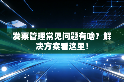发票管理常见问题有啥？解决方案看这里！