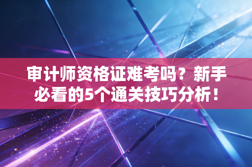 审计师资格证难考吗?新手必看的5个通关技巧分析!