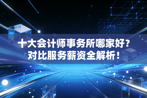 十大会计师事务所哪家好？对比服务薪资全解析！