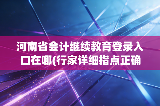 河南省会计继续教育登录入口在哪(行家详细指点正确进入步骤)