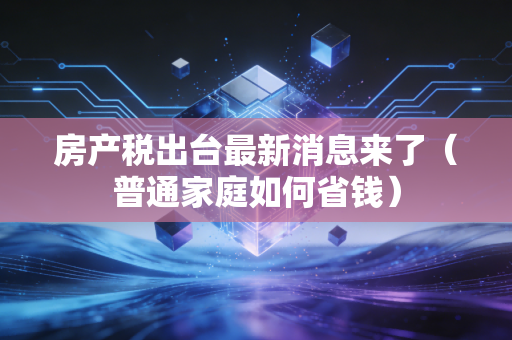 房产税出台最新消息来了（普通家庭如何省钱）