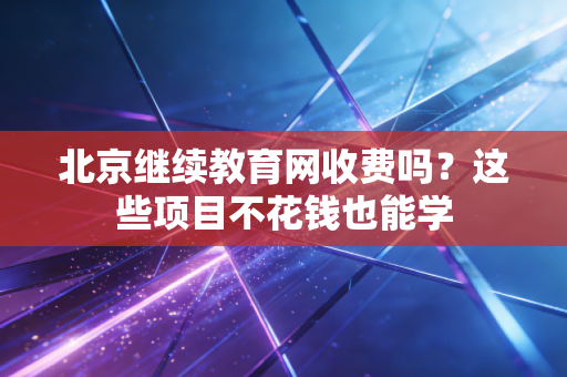 北京继续教育网收费吗？这些项目不花钱也能学