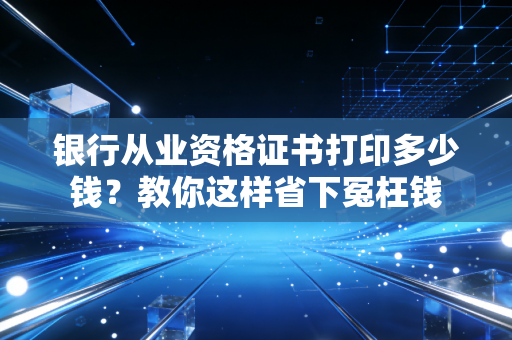 银行从业资格证书打印多少钱？教你这样省下冤枉钱
