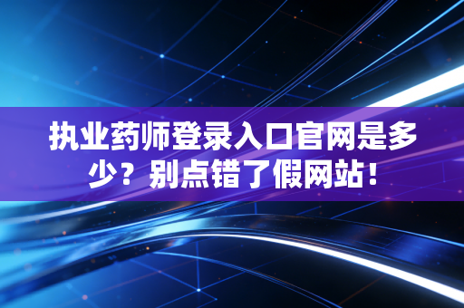 执业药师登录入口官网是多少？别点错了假网站！