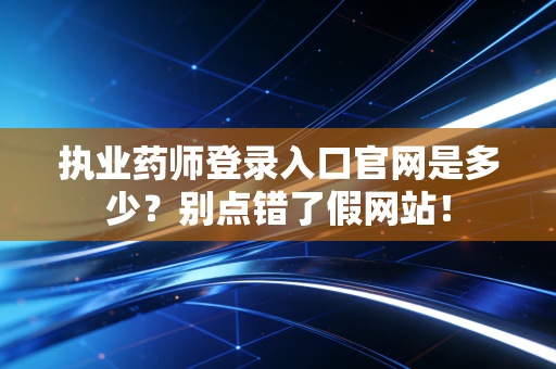 执业药师登录入口官网是多少？别点错了假网站！