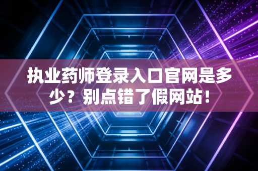 执业药师登录入口官网是多少？别点错了假网站！
