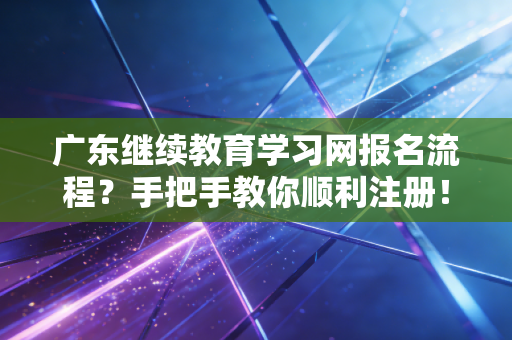 广东继续教育学习网报名流程？手把手教你顺利注册！
