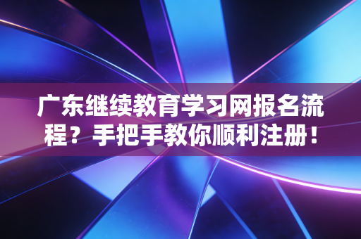 广东继续教育学习网报名流程？手把手教你顺利注册！