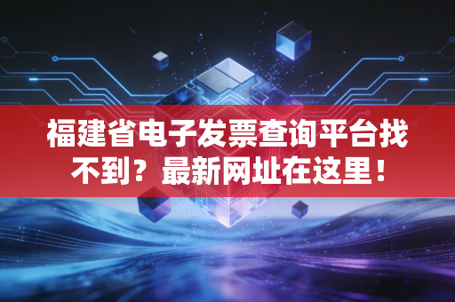 福建省电子发票查询平台找不到？最新网址在这里！