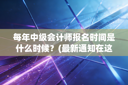 每年中级会计师报名时间是什么时候？(最新通知在这里)