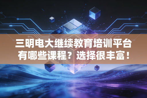 三明电大继续教育培训平台有哪些课程？选择很丰富！