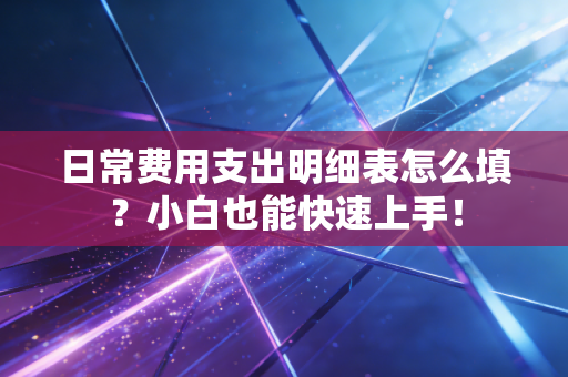 日常费用支出明细表怎么填？小白也能快速上手！