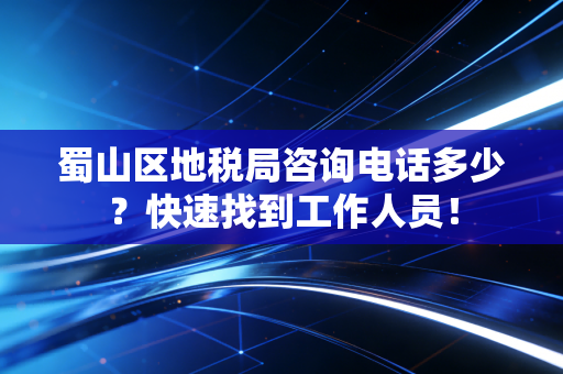 蜀山区地税局咨询电话多少？快速找到工作人员！