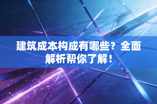 建筑成本构成有哪些？全面解析帮你了解！