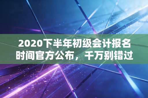 2020下半年初级会计报名时间官方公布，千万别错过！