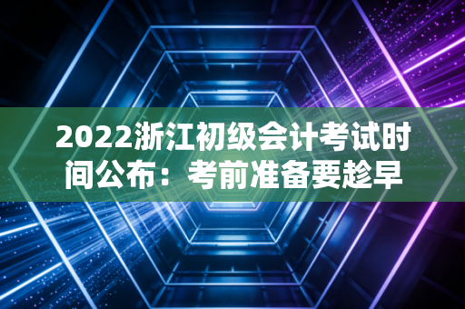 2022浙江初级会计考试时间公布：考前准备要趁早