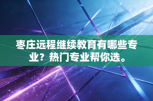 枣庄远程继续教育有哪些专业？热门专业帮你选。