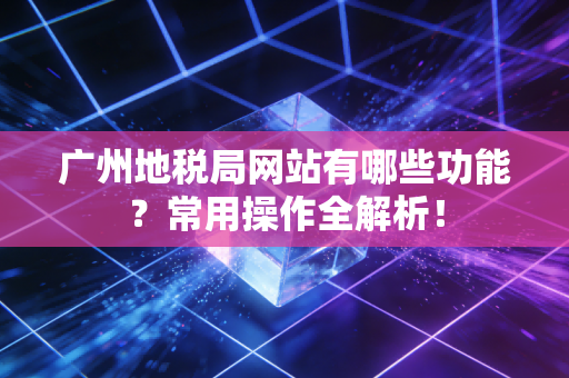 广州地税局网站有哪些功能？常用操作全解析！