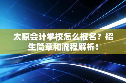 太原会计学校怎么报名？招生简章和流程解析！
