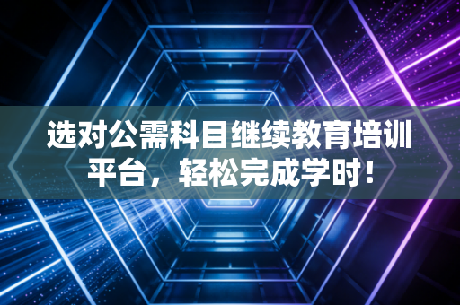 选对公需科目继续教育培训平台，轻松完成学时！