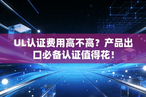 UL认证费用高不高？产品出口必备认证值得花！
