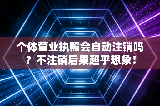 个体营业执照会自动注销吗？不注销后果超乎想象！