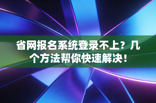 省网报名系统登录不上？几个方法帮你快速解决！