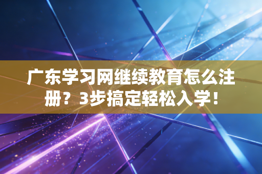 广东学习网继续教育怎么注册？3步搞定轻松入学！