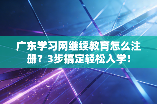 广东学习网继续教育怎么注册?3步搞定轻松入学!